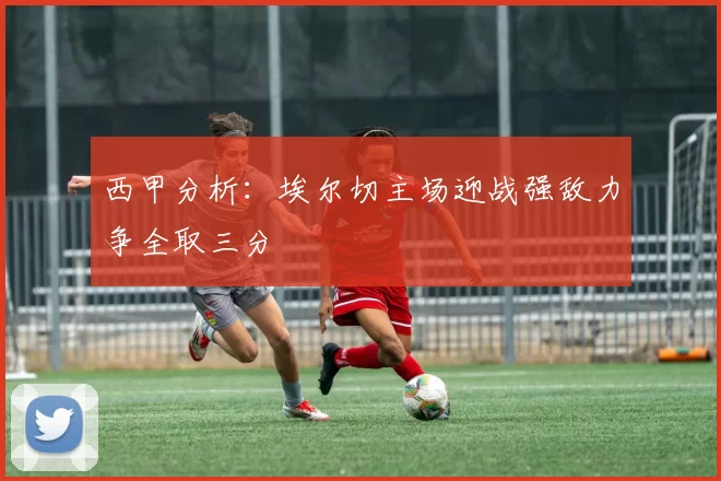 西甲分析：埃尔切主场迎战强敌力争全取三分