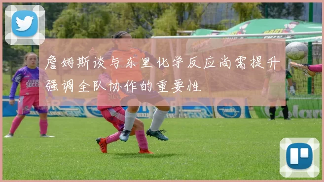 詹姆斯谈与东里化学反应尚需提升强调全队协作的重要性