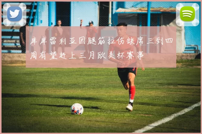 库库雷利亚因腿筋拉伤缺席三到四周有望赶上三月欧美杯赛事