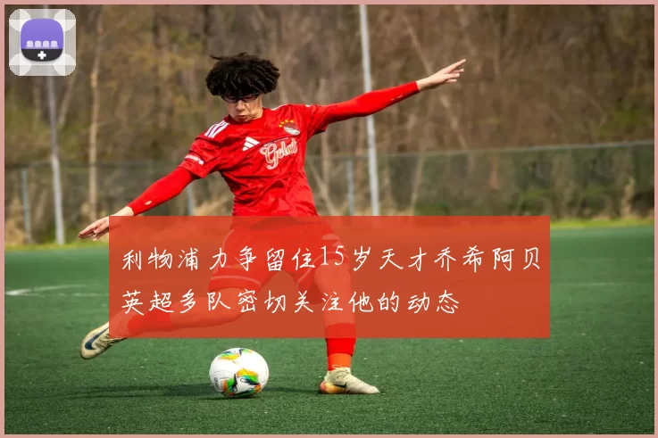 利物浦力争留住15岁天才乔希阿贝英超多队密切关注他的动态