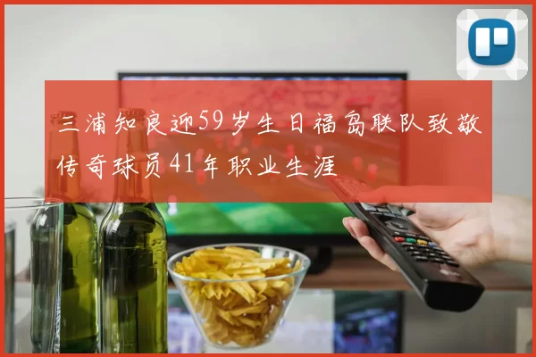 三浦知良迎59岁生日福岛联队致敬传奇球员41年职业生涯