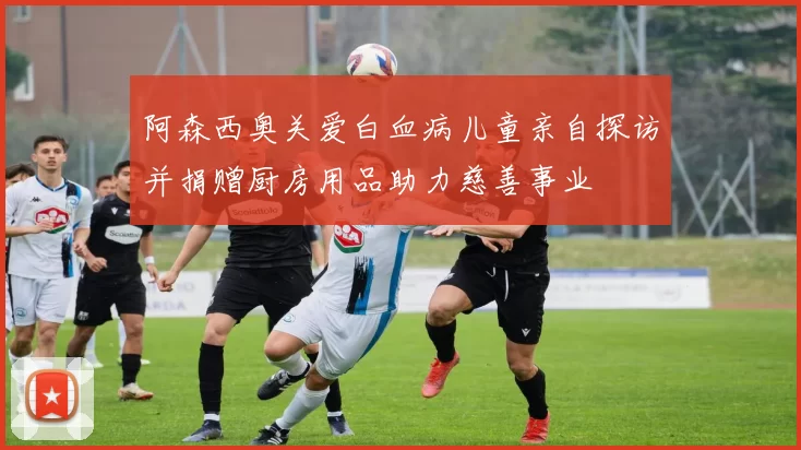 阿森西奥关爱白血病儿童亲自探访并捐赠厨房用品助力慈善事业