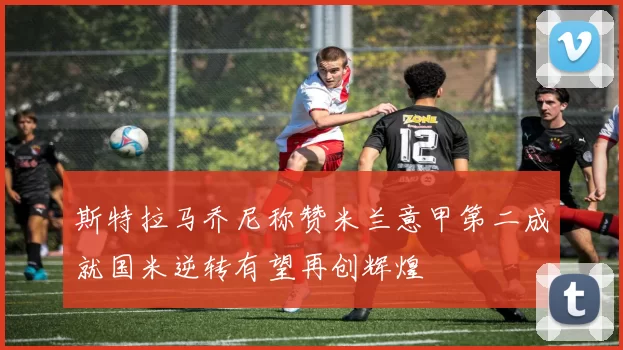 斯特拉马乔尼称赞米兰意甲第二成就国米逆转有望再创辉煌