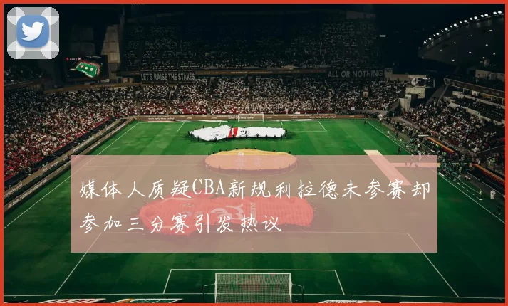 媒体人质疑CBA新规利拉德未参赛却参加三分赛引发热议