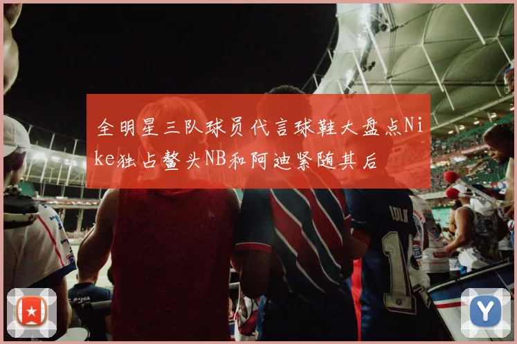 全明星三队球员代言球鞋大盘点Nike独占鳌头NB和阿迪紧随其后