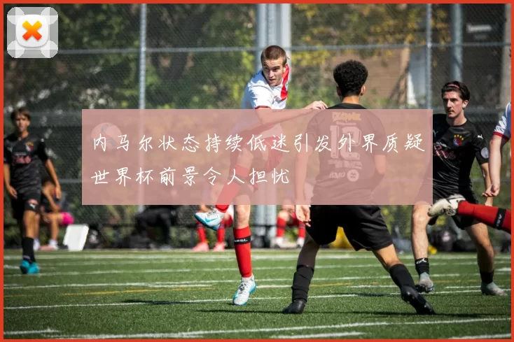 内马尔状态持续低迷引发外界质疑世界杯前景令人担忧