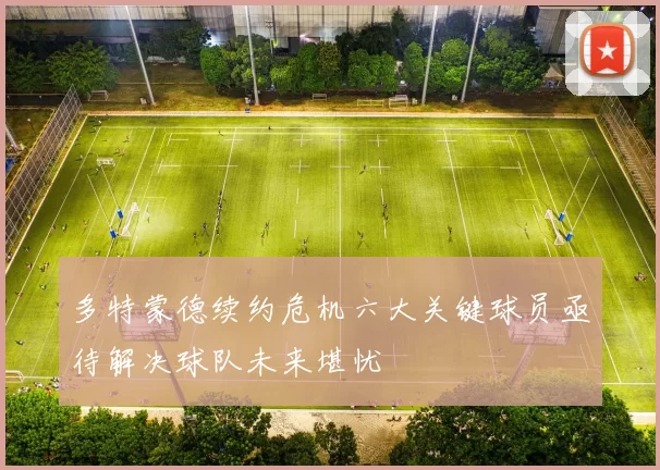 多特蒙德续约危机六大关键球员亟待解决球队未来堪忧