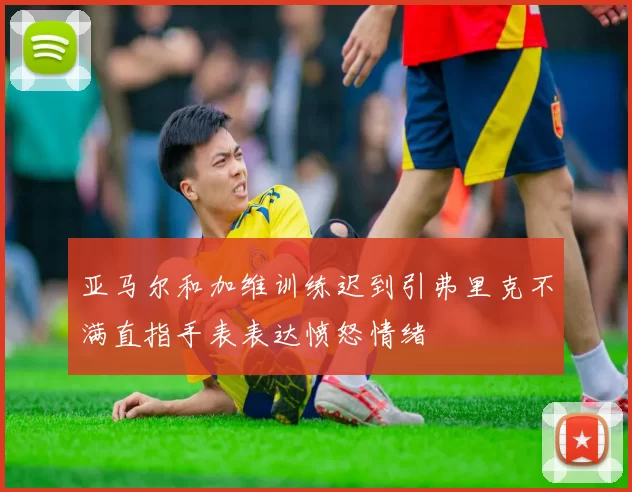 亚马尔和加维训练迟到引弗里克不满直指手表表达愤怒情绪