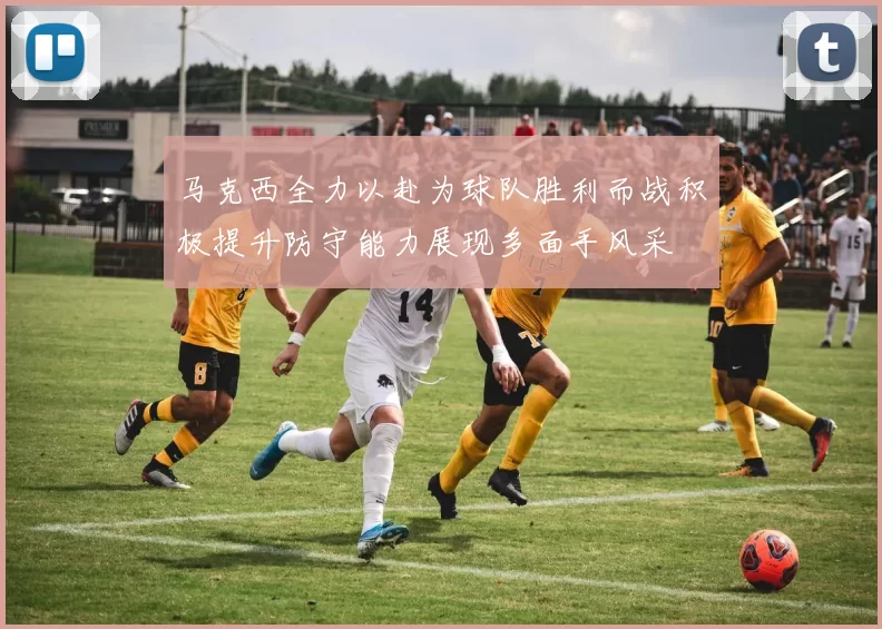 马克西全力以赴为球队胜利而战积极提升防守能力展现多面手风采