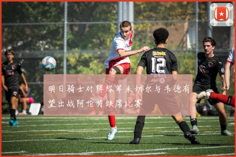 明日骑士对阵绿军米切尔与韦德有望出战阿伦将缺席比赛