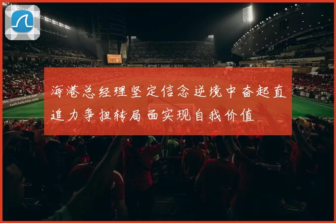 海港总经理坚定信念逆境中奋起直追力争扭转局面实现自我价值