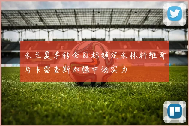 米兰夏季转会目标锁定米林科维奇与卡雷查斯加强中场实力