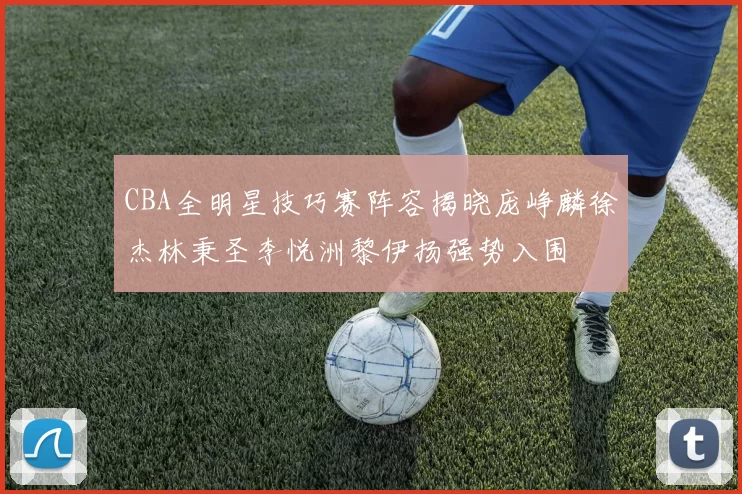 CBA全明星技巧赛阵容揭晓庞峥麟徐杰林秉圣李悦洲黎伊扬强势入围