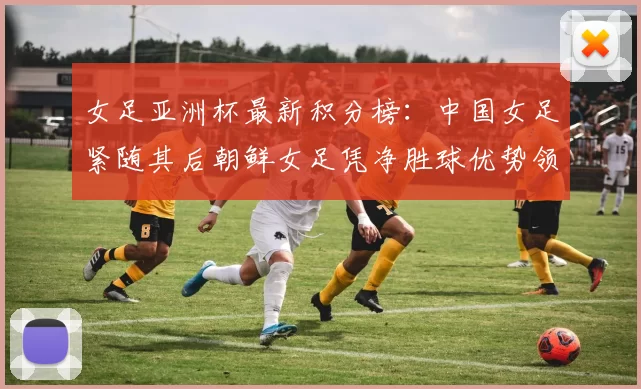 女足亚洲杯最新积分榜：中国女足紧随其后朝鲜女足凭净胜球优势领跑