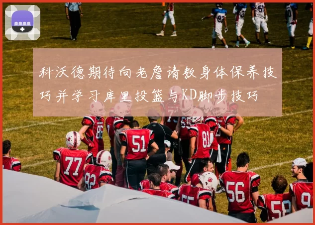 科沃德期待向老詹请教身体保养技巧并学习库里投篮与KD脚步技巧