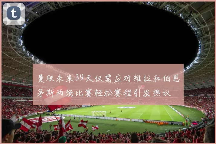 曼联未来39天仅需应对维拉和伯恩茅斯两场比赛轻松赛程引发热议