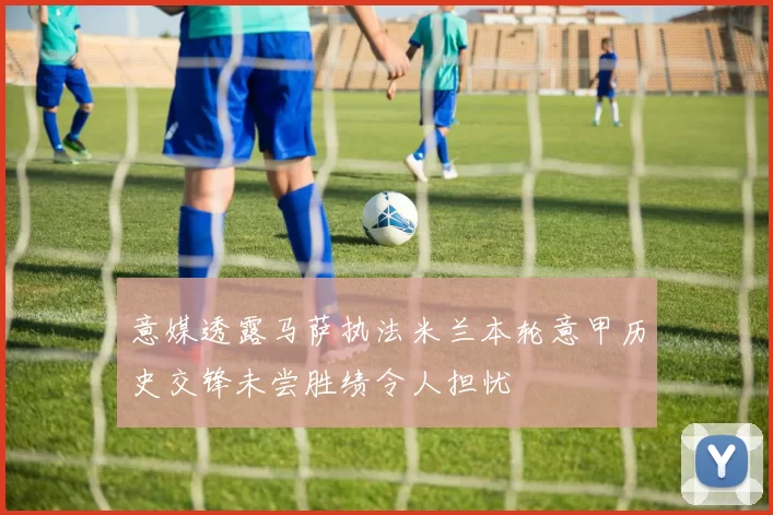 意媒透露马萨执法米兰本轮意甲历史交锋未尝胜绩令人担忧