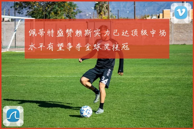 佩蒂特盛赞赖斯实力已达顶级中场水平有望争夺金球奖桂冠